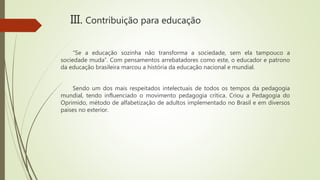 “Se a educação sozinha não transforma a sociedade, sem ela tampouco a
sociedade muda”. Com pensamentos arrebatadores como este, o educador e patrono
da educação brasileira marcou a história da educação nacional e mundial.
Sendo um dos mais respeitados intelectuais de todos os tempos da pedagogia
mundial, tendo influenciado o movimento pedagogia crítica. Criou a Pedagogia do
Oprimido, método de alfabetização de adultos implementado no Brasil e em diversos
países no exterior.
III. Contribuição para educação
 