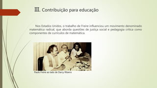 Nos Estados Unidos, o trabalho de Freire influenciou um movimento denominado
matemática radical, que aborda questões de justiça social e pedagogia crítica como
componentes de currículos de matemática.
III. Contribuição para educação
Paulo Freire ao lado de Darcy Ribeiro
 