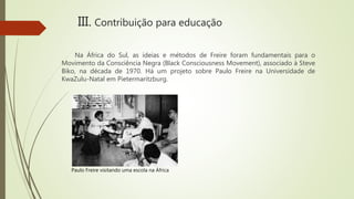 III. Contribuição para educação
Na África do Sul, as ideias e métodos de Freire foram fundamentais para o
Movimento da Consciência Negra (Black Consciousness Movement), associado à Steve
Biko, na década de 1970. Há um projeto sobre Paulo Freire na Universidade de
KwaZulu-Natal em Pietermaritzburg.
Paulo Freire visitando uma escola na África
 