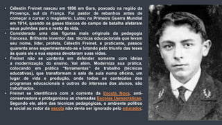 • Célestin Freinet nasceu em 1896 em Gars, povoado na região da
Provença, sul da França. Foi pastor de rebanhos antes de
começar a cursar o magistério. Lutou na Primeira Guerra Mundial
em 1914, quando os gases tóxicos do campo de batalha afetaram
seus pulmões para o resto da vida.
• Considerado uma das figuras mais originais da pedagogia
francesa. Brilhante inventor das técnicas educacionais que levam
seu nome, líder, profeta, Célestin Freinet, e praticante, passou
quarenta anos experimentando-as e lutando pelo triunfo das teses
às quais ele e sua esposa devotaram suas vidas.
• Freinet não se contenta em defender somente com ideias
a modernização do ensino. Vai além. Moderniza sua prática,
colocando em prática “ferramentas” de trabalho (técnicas
educativas), que transformam a sala de aula numa oficina, um
lugar de vida e produção, onde todos os conteúdos dos
programas educacionais e outros do interesse dos alunos, são
trabalhados.
• Freinet se identificava com a corrente da Escola Nova, anti-
conservadora e protagonizou as chamadas Escolas Democráticas.
Segundo ele, além das técnicas pedagógicas, o ambiente político
e social ao redor da escola não devia ser ignorado pelo educador.
 