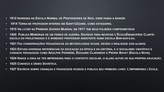 • 1912 INGRESSA NA ESCOLA NORMAL DE PROFESSORES DE NICE, ONDE PASSA A RESIDIR.
• 1914 TORNA-SE PROFESSOR INTERINO EM SAINT-CÉZAIRE, COMO ESTAGIÁRIO.
• 1915 VAI LUTAR NA PRIMEIRA GUERRA MUNDIAL EM 1917 TEM SEUS PULMÕES COMPROMETIDOS
• 1920 PUBLICA MEMÓRIAS DE UM FERIDO DE GUERRA. ESCREVE PARA REVISTAS L’ÉCOLEÉMANCIPÉEE CLARTÉ-
ESCOLA DO PROLETARIADO E É NOMEADO PROFESSOR ASSISTENTE NUMA ESCOLA BAR-SUR-LOU.
• 1921 FAZ CONSIDERAÇÕES PEDAGÓGICAS ÀS METODOLOGIAS ATUAIS, DEVIDO A REALIDADE DOS ALUNOS.
• 1923 ESTUDA DIVERSAS REFERÊNCIAS DA EDUCAÇÃO DA ÉPOCA E DA HISTÓRIA, E O SOCIALISMO CIENTÍFICO E
CONHECE PEDAGOGOS COMO ADOLPHE FERRIÈRE, ÉDOUARD CLAPARÈDE E PIERRE BOVET (ESCOLA NOVA).
• 1924 NASCE A IDEIA DE TER IMPRESSORA PARA O CONTEXTO ESCOLAR, O ALUNO AUTOR DE SUA PRÓPRIA EDUCAÇÃO.
• 1925 CONHECE A UNIÃO SOVIÉTICA.
• 1927 ESCREVE SOBRE CRIANÇAS E PEDAGOGOS RUSSOS E PUBLICA SEU PRIMEIRO LIVRO: L’IMPRIMERIEÀ L’ÉCOLE.
 