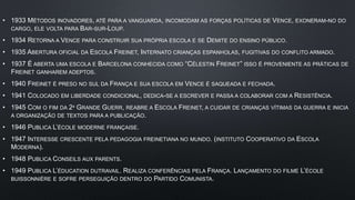• 1933 MÉTODOS INOVADORES, ATÉ PARA A VANGUARDA, INCOMODAM AS FORÇAS POLÍTICAS DE VENCE, EXONERAM-NO DO
CARGO, ELE VOLTA PARA BAR-SUR-LOUP.
• 1934 RETORNA A VENCE PARA CONSTRUIR SUA PRÓPRIA ESCOLA E SE DEMITE DO ENSINO PÚBLICO.
• 1935 ABERTURA OFICIAL DA ESCOLA FREINET, INTERNATO CRIANÇAS ESPANHOLAS, FUGITIVAS DO CONFLITO ARMADO.
• 1937 É ABERTA UMA ESCOLA E BARCELONA CONHECIDA COMO “CÉLESTIN FREINET” ISSO É PROVENIENTE AS PRÁTICAS DE
FREINET GANHAREM ADEPTOS.
• 1940 FREINET É PRESO NO SUL DA FRANÇA E SUA ESCOLA EM VENCE É SAQUEADA E FECHADA.
• 1941 COLOCADO EM LIBERDADE CONDICIONAL, DEDICA-SE A ESCREVER E PASSA A COLABORAR COM A RESISTÊNCIA.
• 1945 COM O FIM DA 2ª GRANDE GUERR, REABRE A ESCOLA FREINET, A CUIDAR DE CRIANÇAS VÍTIMAS DA GUERRA E INICIA
A ORGANIZAÇÃO DE TEXTOS PARA A PUBLICAÇÃO.
• 1946 PUBLICA L’ÉCOLE MODERNE FRANÇAISE.
• 1947 INTERESSE CRESCENTE PELA PEDAGOGIA FREINETIANA NO MUNDO. (INSTITUTO COOPERATIVO DA ESCOLA
MODERNA).
• 1948 PUBLICA CONSEILS AUX PARENTS.
• 1949 PUBLICA L’ÉDUCATION DUTRAVAIL. REALIZA CONFERÊNCIAS PELA FRANÇA. LANÇAMENTO DO FILME L’ÉCOLE
BUISSONNIÈRE E SOFRE PERSEGUIÇÃO DENTRO DO PARTIDO COMUNISTA.
 