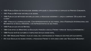 • 1950 PUBLICA ESSAI DE PSYCHOLOGIE SENSIBLE APPLIQUÉE À L’ÉDUCATION E É EXPULSO DO PARTIDO COMUNISTA.
• 1951 PUBLICA MÉTHODE NATURELLE DE DESSIN.
• 1956 PUBLICA LES MÉTHODES NATURELLES DANS LA PÉDAGOGIE MODERNE E LANÇA A CAMPANHA “25 ALUNOS POR
CLASSE”.
• 1957 PUBLICA LE JOURNALSCOLAIRE. COM REPRESENTANTES DE DEZ PAÍSES, CRIA A FEDERAÇÃO INTERNACIONAL DOS
MOVIMENTOS DA ESCOLA MODERNA, COM REPRESENTANTES DE DEZ PAÍSES.
• 1959 PUBLICA LES DITS DE MATHIEU.
• 1964 COM APOIO DO MINISTÉRIO DA EDUCAÇÃO FRANCÊS A ESCOLA FREINET TORNA-SE “ESCOLA EXPERIMENTAL”.
• 1966 FALECE EM 8 DE OUTUBRO E É SEPULTADO EM SUA CIDADE NATAL.
• ATÉ 1991 MADELEINE FREINET, FILHA DO CASAL DEU CONTINUIDADE AO TRABALHO DOS PAIS (ATÉ SUA MORTE).
• ATÉ HOJE ESCOLAS NO MUNDO INTEIRO, A PEDAGOGIA FREINET É VISTA AINDA COMO UMA “EDUCAÇÃO MODERNA”.
 