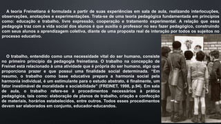 A teoria Freinetiana é formulada a partir de suas experiências em sala de aula, realizando interlocuções,
observações, anotações e experimentações. Trata-se de uma teoria pedagógica fundamentada em princípios
como: educação e trabalho, livre expressão, cooperação e tratamento experimental. A relação que essa
pedagogia traz com a vida social dos alunos é que auxilia o professor no seu fazer pedagógico, construindo
com seus alunos a aprendizagem coletiva, diante de uma proposta real de interação por todos os sujeitos no
processo educativo.
O trabalho, entendido como uma necessidade vital do ser humano, consiste
no primeiro princípio da pedagogia freinetiana. O trabalho na concepção de
Freinet está relacionado à uma atividade que é própria do ser humano, algo que
proporciona prazer e que possui uma finalidade social determinada. “Em
resumo, o trabalho como base educativa prepara a harmonia social pela
harmonia individual, é um estimulante para o estudo abstrato, é finalmente, um
fator inestimável de moralidade e sociabilidade” (FREINET, 1998, p.94). Em sala
de aula, o trabalho refere-se à procedimentos necessários à prática
pedagógica, tais como: elaboração de planos de trabalho, criação e confecção
de materiais, horários estabelecidos, entre outros. Todos esses procedimentos
devem ser elaborados em conjunto, educador-educandos.
 