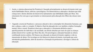 • Assim, o sistema educacional de Pestalozzi é baseado principalmente no desenvolvimento total, que
inclui habilidades físicas, afetivas e psicológicas. Ele democratizou a educação e declarou que toda
criança tem o direito absoluto de desenvolver plenamente suas habilidades dadas por Deus. Seu
entusiasmo fez com que os governantes se interessassem pela educação dos filhos das classes mais
fracas.
• Segundo a teoria de Pestalozzi, o processo educativo deve contemplar três dimensões humanas, que
são a cabeça, a mão e o coração. O objetivo final da educação deve ser também a tríplice formação:
mental, física e moral. Pestalozzi disse que a educação é a ferramenta definitiva para o
aperfeiçoamento do indivíduo e da sociedade, um direito absoluto por meio do qual as crianças
podem desenvolver o poder que Deus lhes deu. Ele psicologiza a educação baseada na ciência
combinando teoria e prática. Ele baseou sua educação no desenvolvimento orgânico e não na
transmissão de ideias. Ele investigou as leis básicas do desenvolvimento, teorizando que seria
introduzido gradualmente, além de incentivar a formação de professores e divulgar a ciência da
educação.
 