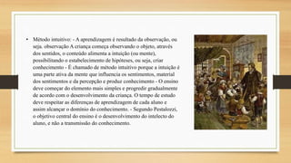 • Método intuitivo: - A aprendizagem é resultado da observação, ou
seja. observação A criança começa observando o objeto, através
dos sentidos, o conteúdo alimenta a intuição (ou mente),
possibilitando o estabelecimento de hipóteses, ou seja, criar
conhecimento - É chamado de método intuitivo porque a intuição é
uma parte ativa da mente que influencia os sentimentos, material
dos sentimentos e da percepção e produz conhecimento - O ensino
deve começar do elemento mais simples e progredir gradualmente
de acordo com o desenvolvimento da criança. O tempo de estudo
deve respeitar as diferenças de aprendizagem de cada aluno e
assim alcançar o domínio do conhecimento. - Segundo Pestalozzi,
o objetivo central do ensino é o desenvolvimento do intelecto do
aluno, e não a transmissão do conhecimento.
 
