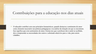 Contribuições para a educação nos dias atuais
• O educador contribui com seus princípios humanísticos, quando destacou o sentimento de amor
como elemento necessário nas práticas pedagógicas e na análise da situação em que se encontram.
Isso significa que com sentimentos de amor. Ensina-nos que o professor deve sentir-se acolhido,
deve compreender as necessidades dos outros e sobretudo educá-los para a vida, para serem
cidadãos.
 