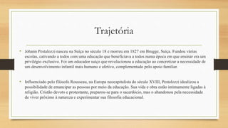 Trajetória
• Johann Pestalozzi nasceu na Suíça no século 18 e morreu em 1827 em Brugge, Suíça. Fundou várias
escolas, cativando a todos com uma educação que beneficiava a todos numa época em que ensinar era um
privilégio exclusivo. Foi um educador suíço que revolucionou a educação ao concretizar a necessidade de
um desenvolvimento infantil mais humano e afetivo, complementado pelo apoio familiar.
• Influenciado pelo filósofo Rousseau, na Europa neocapitalista do século XVIII, Pestalozzi idealizou a
possibilidade de emancipar as pessoas por meio da educação. Sua vida e obra estão intimamente ligadas à
religião. Cristão devoto e protestante, preparou-se para o sacerdócio, mas o abandonou pela necessidade
de viver próximo à natureza e experimentar sua filosofia educacional.
 