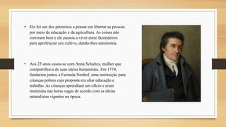 • Ele foi um dos primeiros a pensar em libertar as pessoas
por meio da educação e da agricultura. As coisas não
correram bem e ele passou a viver entre fazendeiros
para aperfeiçoar seu cultivo, dando-lhes autonomia.
• Aos 23 anos casou-se com Anna Schultes, mulher que
compartilhava de suas ideias humanistas. Em 1774,
fundaram juntos a Fazenda Neuhof, uma instituição para
crianças pobres cuja proposta era aliar educação e
trabalho. As crianças aprendiam um ofício e eram
instruídas nas horas vagas de acordo com as ideias
naturalistas vigentes na época.
 