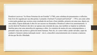 Pestalozzi escreveu “As Horas Noturnas de um Ermitão” (1780), uma coletânea de pensamentos e reflexões.
Este livro foi seguido por sua obra-prima: Leonardo e Gertrud (“Leonard und Gertrud” – 1781), um conto sobre
a renovação gradual que ocorreu como resultado de um bom e bom trabalho, primeiro em uma casa, depois em
uma aldeia. Esposa dedicada A obra foi um sucesso na Alemanha e Pestalozzi sobreviveu anonimamente. A
escola ideal de Pestalozzi não deve ser apenas uma extensão da casa, mas também se inspirar no ambiente
familiar para criar uma atmosfera de segurança e afeto. Ao contrário de muitos de seus contemporâneos, o
pensador suíço não aceitava a glória da mente humana. Para ele, só o amor tinha o poder salvador, capaz de
conduzir o homem à plena realização moral – isto é, a descobrir conscientemente em si mesmo a natureza
divina que lhe dá a liberdade.
 