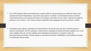 • Em 1798, Pestalozzi abriu um instituto para crianças órfãs de vítimas de guerra na cidade de Stans como
resultado da Guerra Napoleônica. O governo suíço apoiou o orfanato e um humanista tornou-se diretor.
Como desenvolveu novas práticas de ensino com crianças, tanto falou em suas obras. Além de seu papel de
professor, ele se tornou o “pai” dessas crianças, aplicando uma pedagogia de amor que forma o caráter.
• O pensador suíço aplicou o princípio do ensino holístico em sala de aula, que não se limitava apenas a
absorver informações. Ele foi o primeiro a tentar basear a educação no desenvolvimento orgânico em vez de
mero cuidado. Para ele, um dos cuidados mais importantes do professor é respeitar as fases de
desenvolvimento da criança. Prestar atenção ao seu desenvolvimento, habilidades e necessidades de acordo
com diferentes faixas etárias.
 