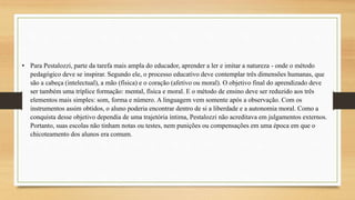 • Para Pestalozzi, parte da tarefa mais ampla do educador, aprender a ler e imitar a natureza - onde o método
pedagógico deve se inspirar. Segundo ele, o processo educativo deve contemplar três dimensões humanas, que
são a cabeça (intelectual), a mão (física) e o coração (afetivo ou moral). O objetivo final do aprendizado deve
ser também uma tríplice formação: mental, física e moral. E o método de ensino deve ser reduzido aos três
elementos mais simples: som, forma e número. A linguagem vem somente após a observação. Com os
instrumentos assim obtidos, o aluno poderia encontrar dentro de si a liberdade e a autonomia moral. Como a
conquista desse objetivo dependia de uma trajetória íntima, Pestalozzi não acreditava em julgamentos externos.
Portanto, suas escolas não tinham notas ou testes, nem punições ou compensações em uma época em que o
chicoteamento dos alunos era comum.
 