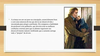 • A criança era um ser puro na concepção, essencialmente bom
e com uma natureza divina que devia ser desenvolvida e
encontrada para atingir a perfeição. Ele comparou a habilidade
do professor à do jardineiro, que deveria criar as melhores
condições externas para que as plantas seguissem seu
desenvolvimento natural, lembrando que a semente carrega
todo o "projeto" da árvore.
 