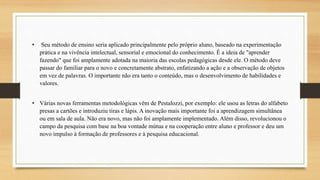 • Seu método de ensino seria aplicado principalmente pelo próprio aluno, baseado na experimentação
prática e na vivência intelectual, sensorial e emocional do conhecimento. É a ideia de "aprender
fazendo" que foi amplamente adotada na maioria das escolas pedagógicas desde ele. O método deve
passar do familiar para o novo e concretamente abstrato, enfatizando a ação e a observação de objetos
em vez de palavras. O importante não era tanto o conteúdo, mas o desenvolvimento de habilidades e
valores.
• Várias novas ferramentas metodológicas vêm de Pestalozzi, por exemplo: ele usou as letras do alfabeto
presas a cartões e introduziu tiras e lápis. A inovação mais importante foi a aprendizagem simultânea
ou em sala de aula. Não era novo, mas não foi amplamente implementado. Além disso, revolucionou o
campo da pesquisa com base na boa vontade mútua e na cooperação entre aluno e professor e deu um
novo impulso à formação de professores e à pesquisa educacional.
 
