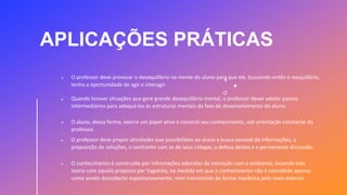 APLICAÇÕES PRÁTICAS
 O professor deve provocar o desequilíbrio na mente do aluno para que ele, buscando então o reequilíbrio,
tenha a oportunidade de agir e interagir.
 Quando houver situações que gere grande desequilíbrio mental, o professor dever adotar passos
intermediários para adequá-los às estruturas mentais da fase de desenvolvimento do aluno.
 O aluno, dessa forma, exerce um papel ativo e constrói seu conhecimento, sob orientação constante do
professor.
 O professor deve propor atividades que possibilitem ao aluno a busca pessoal de informações, a
proposição de soluções, o confronto com as de seus colegas, a defesa destas e a permanente discussão.
 O conhecimento é construído por informações advindas da interação com o ambiente, tocando esta
teoria com aquela proposta por Vygotsky, na medida em que o conhecimento não é concebido apenas
como sendo descoberto espontaneamente, nem transmitido de forma mecânica pelo meio exterior.
 