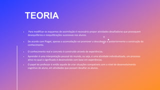 TEORIA
 Para modificar os esquemas de assimilação é necessário propor atividades desafiadoras que provoquem
desequilíbrios e reequilibrações sucessivas nos alunos.
 De acordo com Piaget, apenas a acomodação vai promover a descoberta e posteriormente a construção do
conhecimento.
 O conhecimento real e concreto é construído através de experiências.
 Aprender é uma interpretação pessoal do mundo, ou seja, é uma atividade individualizada, um processo
ativo no qual o significado é desenvolvido com base em experiências.
 O papel do professor é então aquele de criar situações compatíveis com o nível de desenvolvimento
cognitivo do aluno, em atividades que possam desafiar os alunos.
 