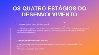 OS QUATRO ESTÁGIOS DO
DESENVOLVIMENTO
• 1. Estágio sensório-motor (dos 0 aos 2 anos)
Nessa fase as sensações e a coordenação motora da criança são desenvolvidas. Ainda que a capacidade de
cognição seja limitada, nesse momento, ela começa a perceber o mundo ao seu redor dando início ao
reconhecimento de objetos.
• 2. Estágio pré-operacional (dos 2 aos 7 anos)
A criança começa a nomear os objetos que a rodeiam ao mesmo tempo em que passa a ter uma
capacidade mental de lembrar deles;
O raciocínio começa a ser desenvolvido.
 