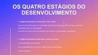 OS QUATRO ESTÁGIOS DO
DESENVOLVIMENTO
• 3. Estágio das operações concretas (dos 7 aos 11 anos)
Essa fase está relacionada com a capacidade cognitiva de resolução concreta de alguns problemas;
Capacidade maior de interpretação;
Conceitos são interiorizados (por exemplo, dos números e das operações matemáticas).
• 4. Estágio das operações formais (dos 11 anos aos 14 anos)
O raciocínio lógico se desenvolve;
Tem a capacidade de criar teorias e refletir sobre as possibilidades ;
Fase de autonomia.
 