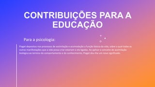 CONTRIBUIÇÕES PARA A
EDUCAÇÃO
Piaget depositou nos processos de assimilação e acomodação a função básica da vida, sobre a qual todas as
outras manifestações que a vida possa criar estariam a ela ligadas. Ao aplicar o conceito de assimilação
biológica ao terreno do comportamento e do conhecimento, Piaget deu-lhe um novo significado.
Para a psicologia:
 