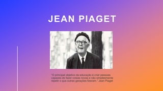 JEAN PIAGET
“O principal objetivo da educação é criar pessoas
capazes de fazer coisas novas e não simplesmente
repetir o que outras gerações fizeram.” Jean Piaget
 
