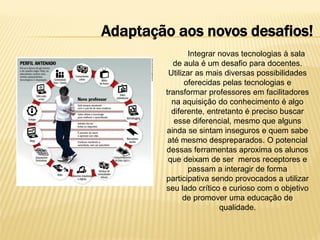 Adaptação aos novos desafios!
Integrar novas tecnologias à sala
de aula é um desafio para docentes.
Utilizar as mais diversas possibilidades
oferecidas pelas tecnologias e
transformar professores em facilitadores
na aquisição do conhecimento é algo
diferente, entretanto é preciso buscar
esse diferencial, mesmo que alguns
ainda se sintam inseguros e quem sabe
até mesmo despreparados. O potencial
dessas ferramentas aproxima os alunos
que deixam de ser meros receptores e
passam a interagir de forma
participativa sendo provocados a utilizar
seu lado crítico e curioso com o objetivo
de promover uma educação de
qualidade.

 