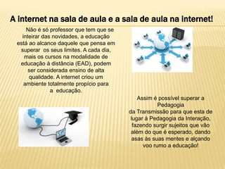 A internet na sala de aula e a sala de aula na internet!
Não é só professor que tem que se
inteirar das novidades, a educação
está ao alcance daquele que pensa em
superar os seus limites. A cada dia,
mais os cursos na modalidade de
educação à distância (EAD), podem
ser considerada ensino de alta
qualidade. A internet criou um
ambiente totalmente propício para
a educação.
Assim é possível superar a
Pedagogia
da Transmissão para que esta de
lugar à Pedagogia da Interação,
fazendo surgir sujeitos que vão
além do que é esperado, dando
asas às suas mentes e alçando
voo rumo a educação!

 