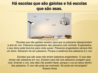 Há escolas que são gaiolas e há escolas
que são asas.

Fonte:http://jardimescolabeijaflor.blogspot.com.br/

“Escolas que são gaiolas existem para que os pássaros desaprendam
a arte do voo. Pássaros engaiolados são pássaros sob controle. Engaiolados,
o seu dono pode levá-los para onde quiser. Pássaros engaiolados sempre têm
um dono. Deixaram de ser pássaros. Porque a essência dos pássaros é o voo.

Escolas que são asas não amam pássaros engaiolados. O que elas
amam são pássaros em voo. Existem para dar aos pássaros coragem para
voar. Ensinar o voo, isso elas não podem fazer, porque o voo já nasce dentro
dos pássaros. O voo não pode ser ensinado. Só pode ser encorajado”.
Rubem Alves

 