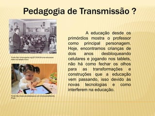 Pedagogia de Transmissão ?

Fonte:http://oinsurgente.org/2013/04/24/uma-educacaorefem-do-estado-novo/

Fonte:http://www.escolatiaisaura.com.br/proposta/#pretty
Photo

A educação desde os
primórdios mostra o professor
como principal personagem.
Hoje, encontramos crianças de
dois
anos
desbloqueando
celulares e jogando nos tablets,
não há como fechar os olhos
para as transformações e
construções que a educação
vem passando, isso devido às
novas tecnologias e como
interferem na educação.

 
