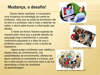 Mudança, o desafio!
Diante desta realidade, é necessária
uma mudança de estratégia por parte do
professor, visto que as aulas já acontecem até
on-line e o professor não é mais o detentor do
saber, o aluno sabe buscar a informação que
deseja.
O texto de Anísio Teixeira explicita de
maneira bem clara que o grande desafio da
educação hoje é transformar o conceito
tradicional estipulado e a ideia de que o
professor possui o saber e tem a tarefa de
repassá-lo.
Agora surge o professor que viabiliza e
dispõe teias do conhecimento, cria
possibilidades de envolvimento, oferece ao
aluno estímulo à curiosidade e a busca, que
faz a intervenção no momento certo e dá aos
aprendizes o título de coautores
da aprendizagem.

httpeadmage2013.blogspot.com.br

httppedagogiaetecnologiaemfoco.blogspot.com.br

httpcrischabes.blogspot.com.br201102interacao-professoraluno.htm

l

 