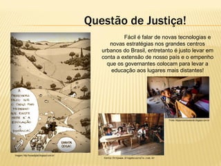 Questão de Justiça!
Fácil é falar de novas tecnologias e
novas estratégias nos grandes centros
urbanos do Brasil, entretanto é justo levar em
conta a extensão de nosso país e o empenho
que os governantes colocam para levar a
educação aos lugares mais distantes!

Fonte: httppanoramicasocial.blogspot.com.br

Imagem: http://lousadigital.blogspot.com.br/

Fonte:httpwww.blogdocastelo.com.br

 