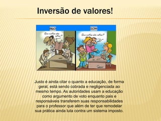 Inversão de valores!

Justo é ainda citar o quanto a educação, de forma
geral, está sendo cobrada e negligenciada ao
mesmo tempo. As autoridades usam a educação
como argumento de voto enquanto pais e
responsáveis transferem suas responsabilidades
para o professor que além de ter que remodelar
sua prática ainda luta contra um sistema imposto.

 