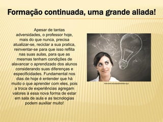 Formação continuada, uma grande aliada!
Apesar de tantas
adversidades, o professor hoje,
mais do que nunca, precisa
atualizar-se, reciclar a sua pratica,
reinventar-se para que isso reflita
nas suas aulas, para que as
mesmas tenham condições de
alavancar o aprendizado dos alunos
considerando suas diferenças e
especificidades. Fundamental nos
dias de hoje é entender que há
muito o que aprender com eles, pois
a troca de experiências agregam
valores à essa nova forma de estar
em sala de aula e as tecnologias
podem auxiliar muito!

fonte-www.educacaoadventista.org.b

 