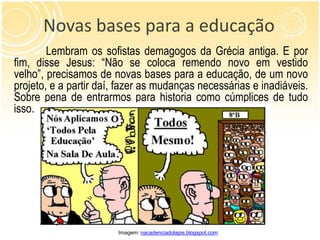 Novas bases para a educação
        Lembram os sofistas demagogos da Grécia antiga. E por
fim, disse Jesus: “Não se coloca remendo novo em vestido
velho”, precisamos de novas bases para a educação, de um novo
projeto, e a partir daí, fazer as mudanças necessárias e inadiáveis.
Sobre pena de entrarmos para historia como cúmplices de tudo
isso.




                        Imagem: nacadenciadolapis.blogspot.com
 