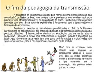 O fim da pedagogia da transmissão
           A pedagogia da transmissão está (ou pelo menos deveria estar) com seus dias
contados! O professor de hoje, mais do que nunca, precisamos nos atualizar, reciclar, e
promover uma atmosfera favorável ao aprendizado do aluno. Também devem se permitir
aprender com eles. Essa troca de experiências é fundamental para a aproximação e a
facilitação do aprendizado.
           Precisamos exercitar as mais diversas possibilidades no ofício de facilitadores
da "aquisição do conhecimento" por parte do educando e da formação dos mesmos como
pessoas, cidadãos. É imprescindível dominar as tecnologias para se manter ativo e
competitivo, Provocar a busca pelo conhecimento e facilitá-la, falando a linguagem do
jovem, que não é uma caixa vazia, tem uma gama de informações e muitas vezes não
sabe como utiliza-la, cabe a nós educadores orientá-los neste sentido.
.
                                                        AEAD tem se mostrado muito
                                                        eficiente neste processo, se
                                                        conseguirmos utiliza-las a nosso
                                                        favor pois as mídias eletrônicas
                                                        tendem a afastar quando na verdade
                                                        o     que    esperamos    era    a
                                                        aproximação. Não podemos deixar
                                                        que isso aconteça.
 