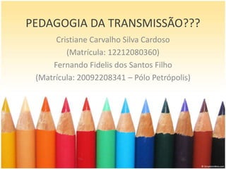 PEDAGOGIA DA TRANSMISSÃO???
      Cristiane Carvalho Silva Cardoso
         (Matrícula: 12212080360)
     Fernando Fidelis dos Santos Filho
 (Matrícula: 20092208341 – Pólo Petrópolis)
 