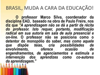 BRASIL, MUDA A CARA DA EDUCAÇÃO!
      O professor Marco Silva, coordenador da
disciplina EAD, baseado na obra de Paulo Freire, nos
diz que "A aprendizagem não se dá a partir da récita
do professor. Isto requer, portanto, modificação
radical em sua autoria em sala de aula presencial e
on-line. O professor não se posiciona como o
detentor do monopólio do saber, mas como aquele
que dispõe teias, cria possibilidades de
envolvimento,       oferece       ocasião         de
engendramentos, de agenciamentos e estimula a
intervenção dos aprendizes como co-autores
da aprendizagem."
 