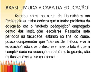 BRASIL, MUDA A CARA DA EDUCAÇÃO!
      Quando entrei no curso de Licenciatura em
Pedagogia eu tinha certeza que o maior problema da
educação era o “método pedagógico” empregado
dentro das instituições escolares. Passados sete
períodos na faculdade, estando no final do curso,
posso compreender que “não só de método vive a
educação”, não que o despreze, mas o fato é que a
complexidade na educação atual é muito grande, são
muitas variáveis a se considerar...
 