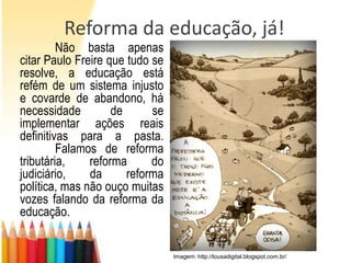 Reforma da educação, já!
         Não basta apenas
citar Paulo Freire que tudo se
resolve, a educação está
refém de um sistema injusto
e covarde de abandono, há
necessidade         de      se
implementar ações reais
definitivas para a pasta.
         Falamos de reforma
tributária,    reforma      do
judiciário,    da      reforma
política, mas não ouço muitas
vozes falando da reforma da
educação.


                                 Imagem: http://lousadigital.blogspot.com.br/
 