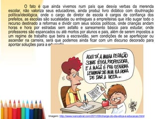 O fato é que ainda vivemos num país que desvia verbas da merenda
escolar, não valoriza seus educadores, ainda produz livro didático com doutrinação
política/ideológica, onde o cargo de diretor de escola é cargos de confiança dos
prefeitos, as escolas são sucateadas ou entregues a empreiteiras que irão sugar todo o
recurso destinado a reformas e dividir com seus sócios políticos, onde crianças andam
horas e hora por estradas sem asfalto e saneamento básico para estudar, onde
professores são espancados ou até mortos por alunos e pais, além de serem impostos a
um regime de trabalho que beira a escravidão, sem condições de se aperfeiçoar ou
ascender na carreira, será que podemos ainda ficar com um discurso decorado para
apontar soluções para a educação.




                       Imagem: http://www.ivancabral.com/2011/09/charge-do-dia-etica-e-educacao.html
 