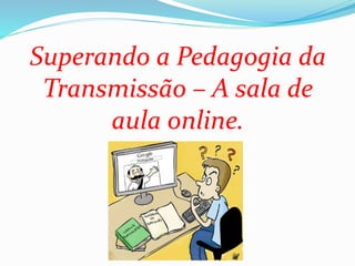 Superando a Pedagogia da
Transmissão – A sala de
aula online.
 