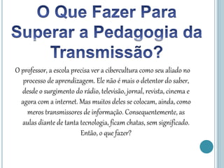 O professor, a escola precisa ver a cibercultura como seu aliado no
processo de aprendizagem. Ele não é mais o detentor do saber,
desde o surgimento do rádio, televisão, jornal, revista, cinema e
agora com a internet. Mas muitos deles se colocam, ainda, como
meros transmissores de informação. Consequentemente, as
aulas diante de tanta tecnologia, ficam chatas, sem significado.
Então, o que fazer?
 