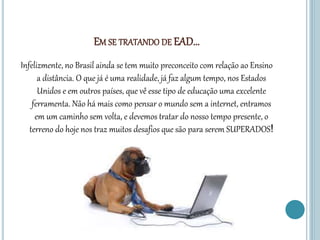 EM SE TRATANDO DE EAD...
Infelizmente, no Brasil ainda se tem muito preconceito com relação ao Ensino
a distância. O que já é uma realidade, já faz algum tempo, nos Estados
Unidos e em outros países, que vê esse tipo de educação uma excelente
ferramenta. Não há mais como pensar o mundo sem a internet, entramos
em um caminho sem volta, e devemos tratar do nosso tempo presente, o
terreno do hoje nos traz muitos desafios que são para serem SUPERADOS!
 