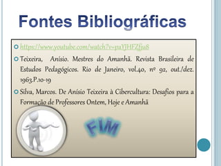  https://www.youtube.com/watch?v=paYJHFZfju8
 Teixeira, Anísio. Mestres do Amanhã. Revista Brasileira de
Estudos Pedagógicos. Rio de Janeiro, vol.40, nº 92, out./dez.
1963.P.10-19
 Silva, Marcos. De Anísio Teixeira à Cibercultura: Desafios para a
Formação de Professores Ontem, Hoje e Amanhã
 