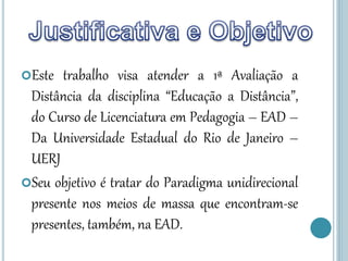 Este trabalho visa atender a 1ª Avaliação a
Distância da disciplina “Educação a Distância”,
do Curso de Licenciatura em Pedagogia – EAD –
Da Universidade Estadual do Rio de Janeiro –
UERJ
Seu objetivo é tratar do Paradigma unidirecional
presente nos meios de massa que encontram-se
presentes, também, na EAD.
 