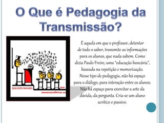 É aquela em que o professor, detentor
de todo o saber, transmite as informações
para os alunos, que nada sabem. Como
dizia Paulo Freire, uma “educação bancária”,
baseada na repetição e memorização.
Nesse tipo de pedagogia, não há espaço
para o diálogo, para interação entre os alunos.
Não há espaço para exercitar a arte da
dúvida, da pergunta. Cria-se um aluno
acrítico e passivo.
 
