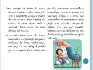 Como exemplo de meios de massa
temos, a televisão, o rádio, o cinema. E
com o surgimento desses, o mestre
deixava de ser o único detentor da
cultura, do saber. Agora, toda a
sociedade tinha acesso às mais
diversas informações.
No entanto, esses meios de massa
transmitiam a informação tal qual o
professor, de forma unidirecional,
sem perguntas, sem diálogo. E grande
parcela da população era manipulada
por eles, tornando-se consumidores
compulsivos e massas de manobra. A
tecnologia evoluiu e a escola não
acompanhou. O homem parecia mais
frágil, mais vulnerável, incapaz de
refutar. Sem falar que aprender
história através das telinhas era, sem
dúvida, mais agradável do que aquela
velha aula.
 