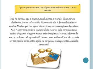 Não há dúvidas que a internet, revolucionou o mundo. Ela encurtou
distâncias, trouxe culturas tão díspares até nós. A forma de conhecer
mudou. Mudou, por que agora não seríamos meros receptores da cultura.
Não! A internet permite a interatividade. Através dela, com suas redes
sociais chegamos a lugares nunca antes imaginado. Mudou, a forma de
ver, de conhecer e de aprender.O Homem, com a cibercultura não poderia
ser tão passivo como antes: agora ele pergunta, interage. Então...a escola,
como está?
Que os genoveses nos desculpem: mas redescobrimos o novo
mundo!
 