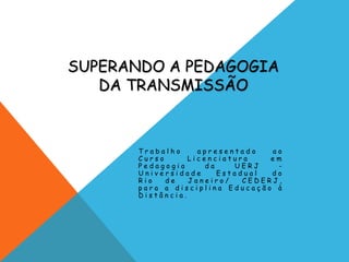 SUPERANDO A PEDAGOGIA
DA TRANSMISSÃO
T r a b a l h o a p r e s e n t a d o a o
C u r s o L i c e n c i a t u r a e m
P e d a g o g i a d a U E R J -
U n i v e r s i d a d e E s t a d u a l d o
R i o d e J a n e i r o / C E D E R J ,
p a r a a d i s c i p l i n a E d u c a ç ã o à
D i s t â n c i a .
 