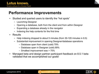 Performance Improvements
●   Studied and queried users to identify the “hot spots”
     ▬   Launching Designer
     ▬   Opening a database, both from the client and from within Designer
     ▬   Expanding a database already in the navigator
     ▬   Indexing the help contents for the first time
●   Results
     ▬   Help indexing dropped to about 5 minutes (from 30-120 minutes in 8.5)
     ▬   Substantial improvement in opening Designer/database operations
           ▬ Database open from client (cold) 79%


           ▬ Database open in Designer (cold) 89%


           ▬ Smallest improvement was > 75%


●   Managed beta and design partner participant feedback on 8.5.1 beta
    validated that we accomplished our goals!




               10
 