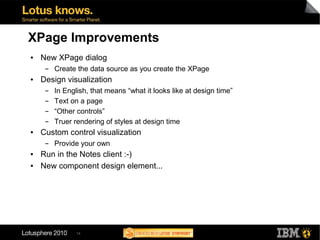 XPage Improvements
●   New XPage dialog
     ▬   Create the data source as you create the XPage
●   Design visualization
     ▬   In English, that means “what it looks like at design time”
     ▬   Text on a page
     ▬   “Other controls”
     ▬   Truer rendering of styles at design time
●   Custom control visualization
     ▬   Provide your own
●   Run in the Notes client :-)
●   New component design element...




                14
 